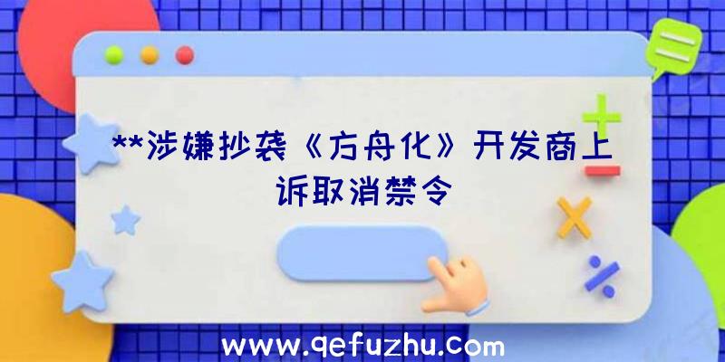 **涉嫌抄袭《方舟化》开发商上诉取消禁令