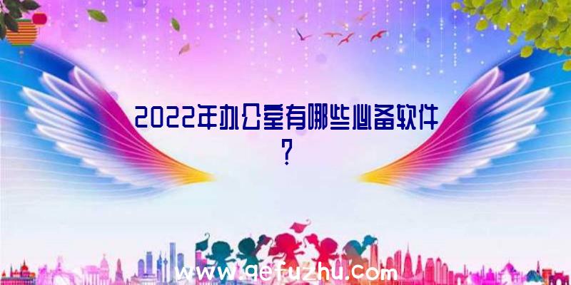 2022年办公室有哪些必备软件？