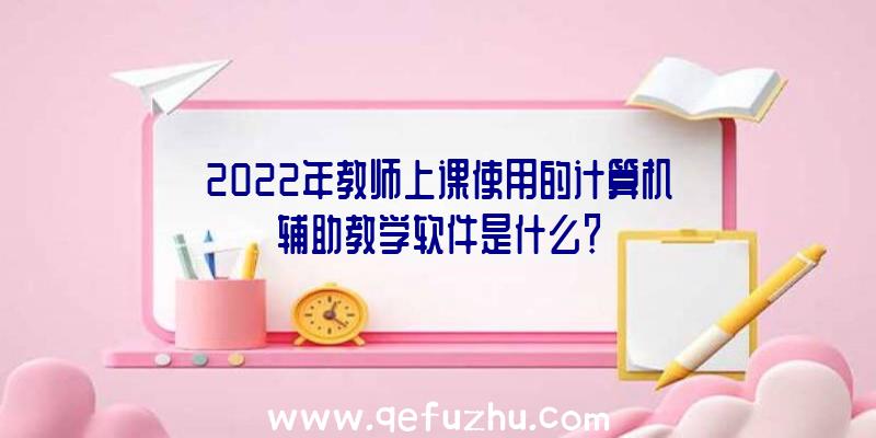 2022年教师上课使用的计算机辅助教学软件是什么？