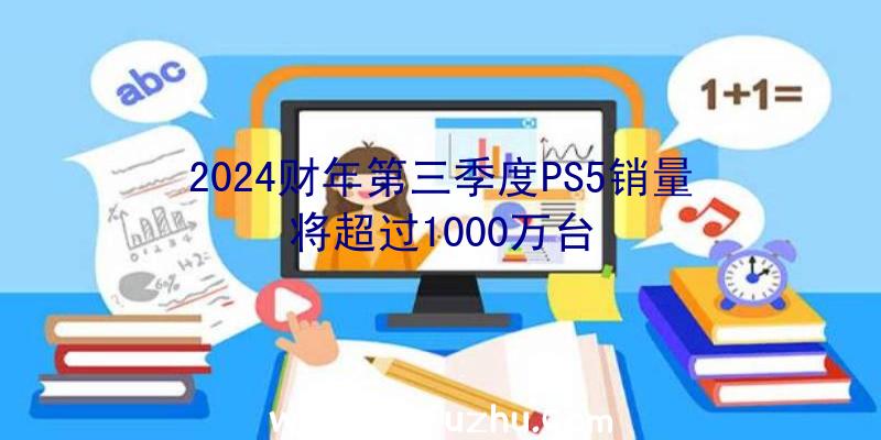 2024财年第三季度PS5销量将超过1000万台