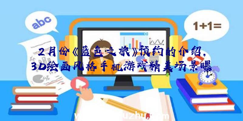 2月份《蓝色之旅》预约的介绍,3D绘画风格手机游戏精美场景曝