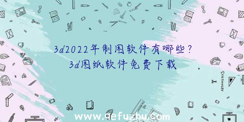 3d2022年制图软件有哪些？3d图纸软件免费下载