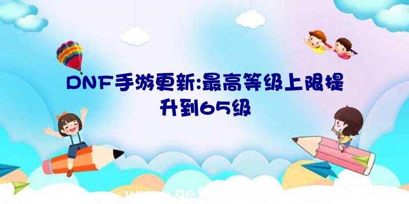 DNF手游更新:最高等级上限提升到65级