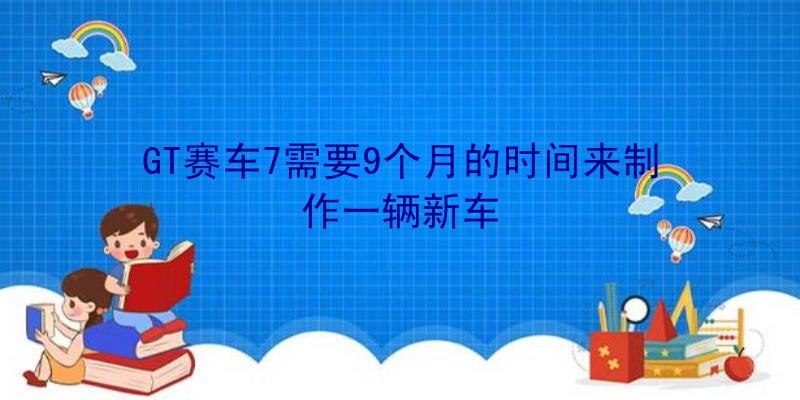 GT赛车7需要9个月的时间来制作一辆新车