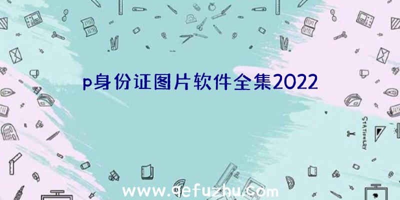 p身份证图片软件全集2022