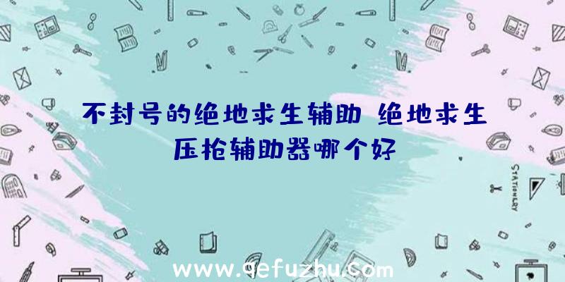 不封号的绝地求生辅助、绝地求生压枪辅助器哪个好