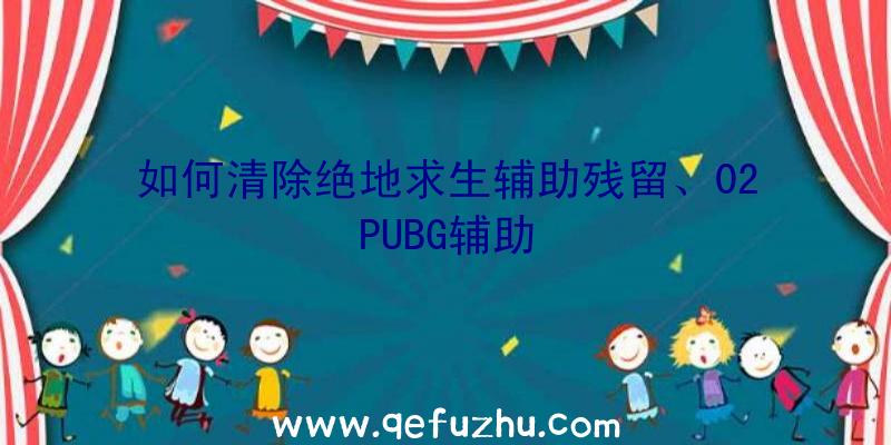 如何清除绝地求生辅助残留、02PUBG辅助