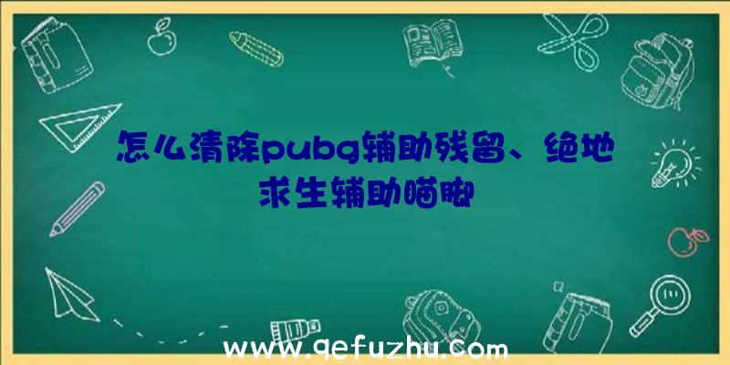 怎么清除pubg辅助残留、绝地求生辅助瞄脚