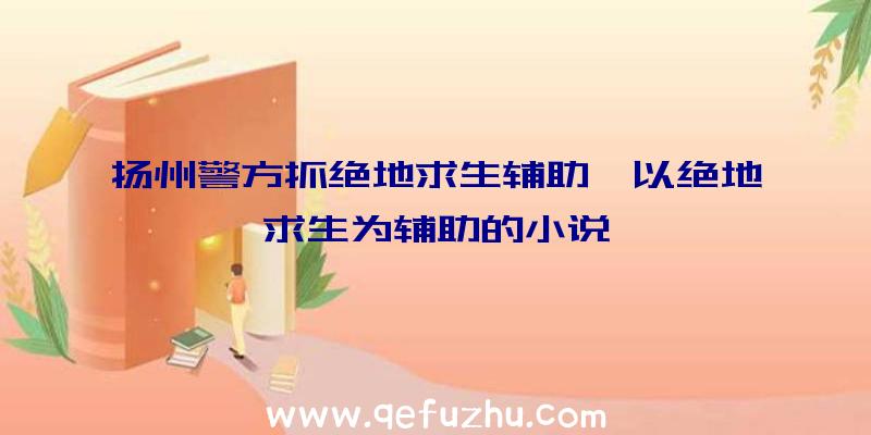 扬州警方抓绝地求生辅助、以绝地求生为辅助的小说