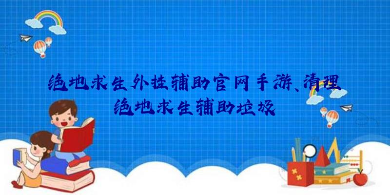 绝地求生外挂辅助官网手游、清理绝地求生辅助垃圾