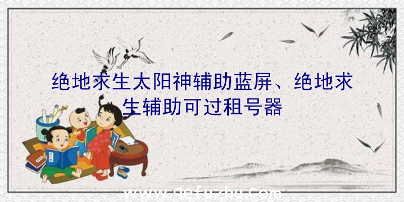 绝地求生太阳神辅助蓝屏、绝地求生辅助可过租号器