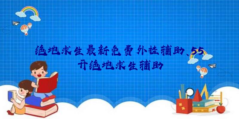 绝地求生最新免费外挂辅助、55开绝地求生辅助