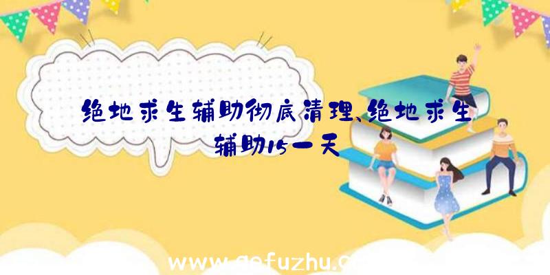 绝地求生辅助彻底清理、绝地求生辅助15一天