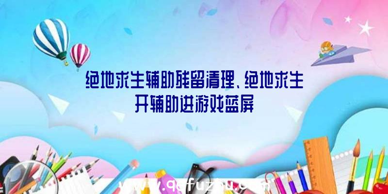 绝地求生辅助残留清理、绝地求生开辅助进游戏蓝屏