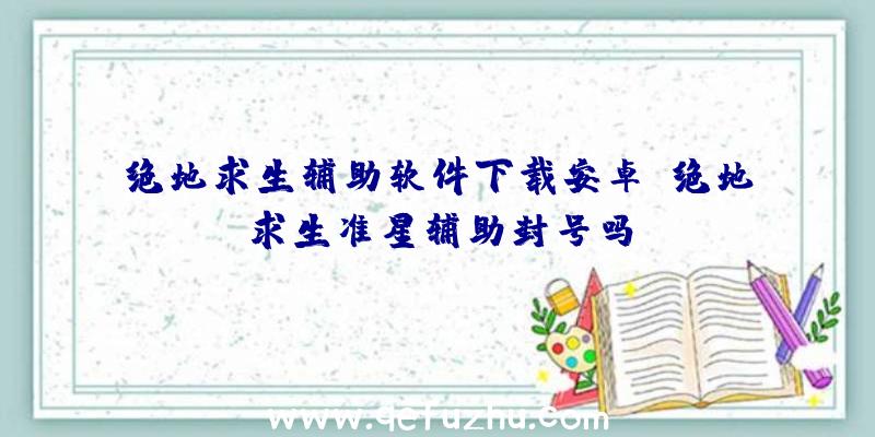 绝地求生辅助软件下载安卓、绝地求生准星辅助封号吗