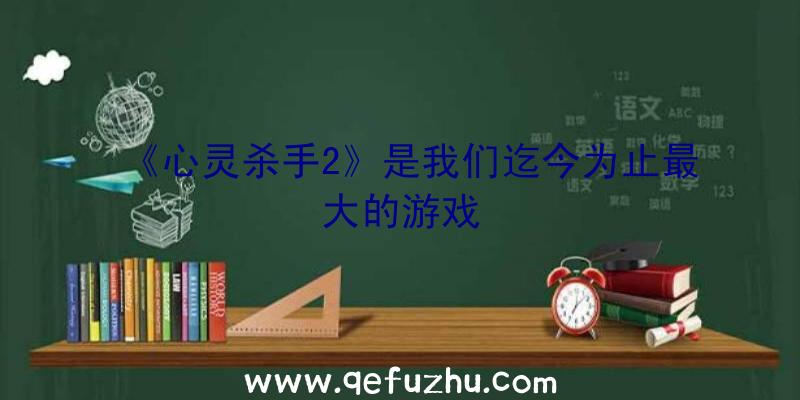 《心灵杀手2》是我们迄今为止最大的游戏