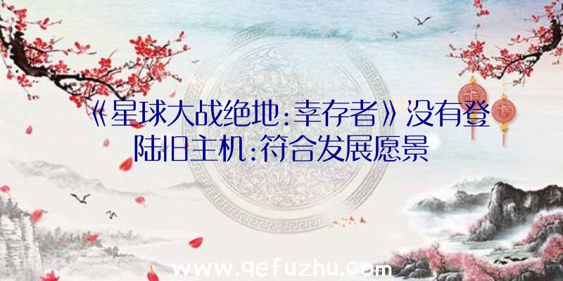 《星球大战绝地:幸存者》没有登陆旧主机:符合发展愿景