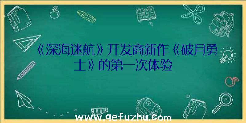 《深海迷航》开发商新作《破月勇士》的第一次体验