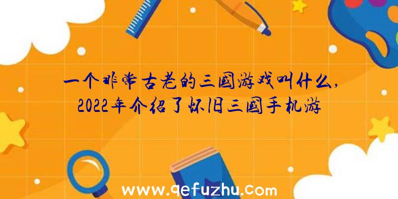 一个非常古老的三国游戏叫什么,2022年介绍了怀旧三国手机游