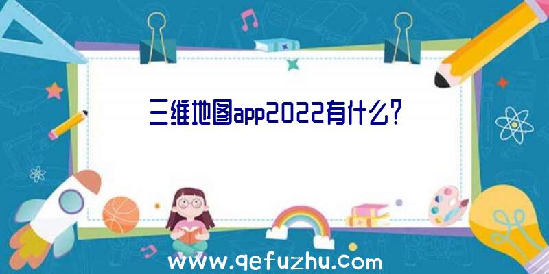 三维地图app2022有什么？