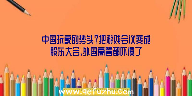 中国玩家的势头？把游戏会议变成股东大会,外国高管都吓傻了