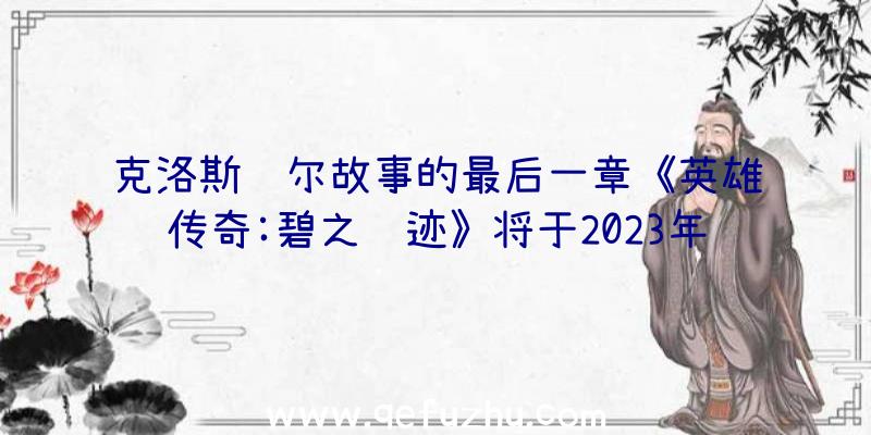 克洛斯贝尔故事的最后一章《英雄传奇:碧之轨迹》将于2023年