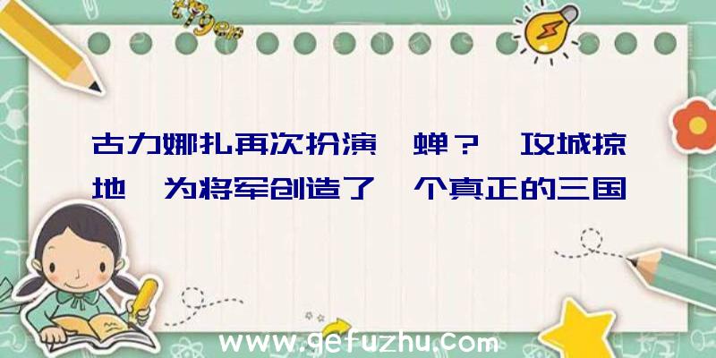 古力娜扎再次扮演貂蝉？《攻城掠地》为将军创造了一个真正的三国