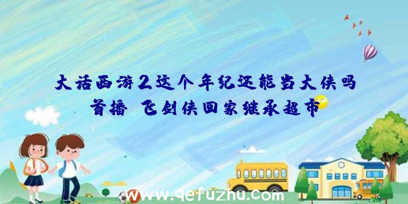 大话西游2这个年纪还能当大侠吗首播!飞剑侠回家继承超市？