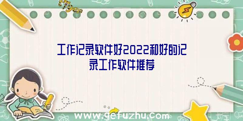 工作记录软件好2022和好的记录工作软件推荐