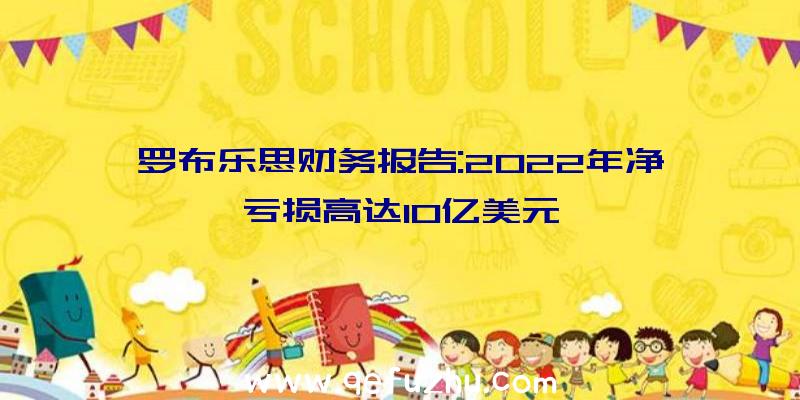 罗布乐思财务报告:2022年净亏损高达10亿美元