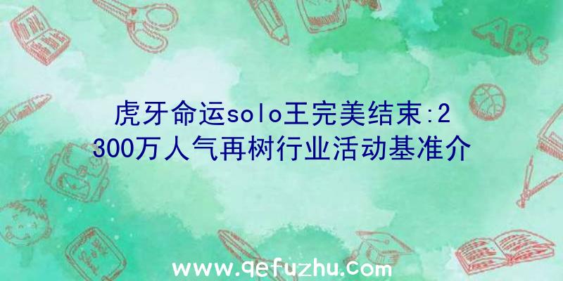 虎牙命运solo王完美结束:2300万人气再树行业活动基准介