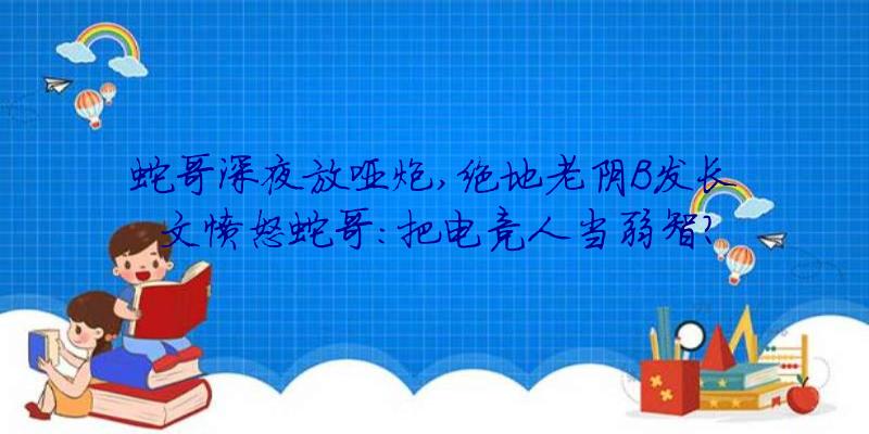 蛇哥深夜放哑炮,绝地老阴B发长文愤怒蛇哥:把电竞人当弱智？