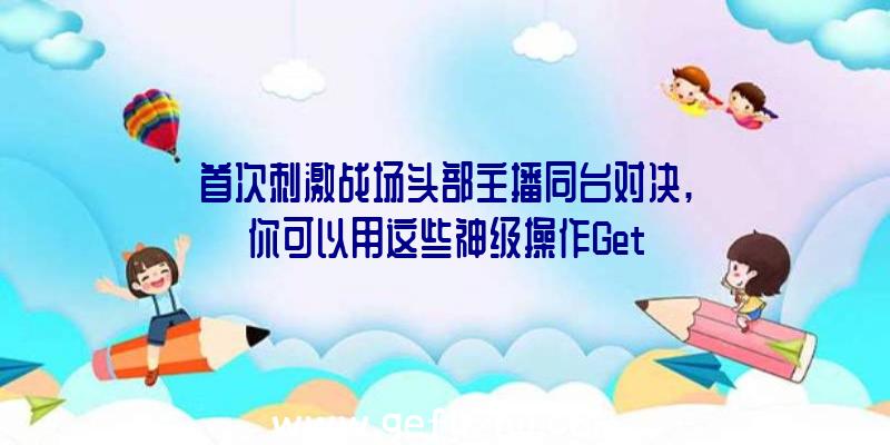 首次刺激战场头部主播同台对决,你可以用这些神级操作Get